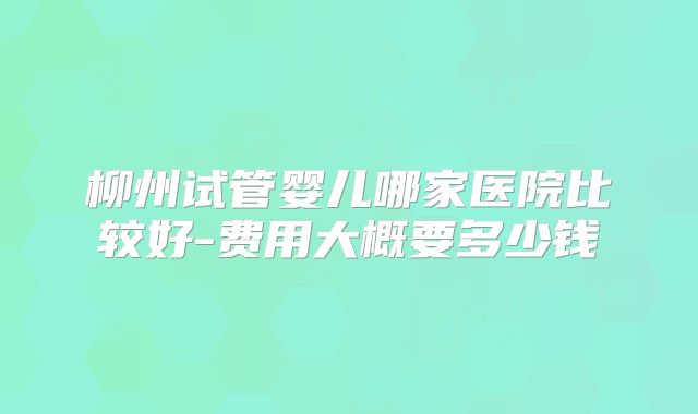 柳州试管婴儿哪家医院比较好-费用大概要多少钱