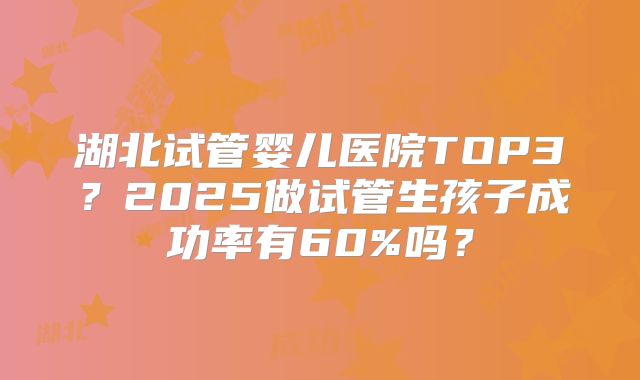 湖北试管婴儿医院TOP3？2025做试管生孩子成功率有60%吗？