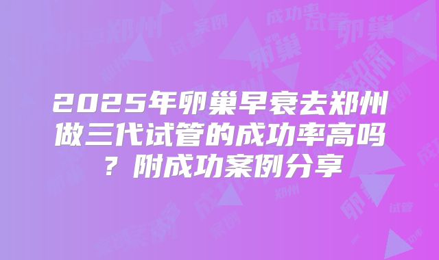 2025年卵巢早衰去郑州做三代试管的成功率高吗？附成功案例分享