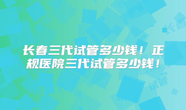 长春三代试管多少钱！正规医院三代试管多少钱！