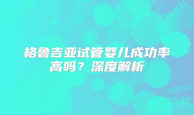 格鲁吉亚试管婴儿成功率高吗？深度解析
