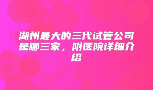 湖州最大的三代试管公司是哪三家，附医院详细介绍