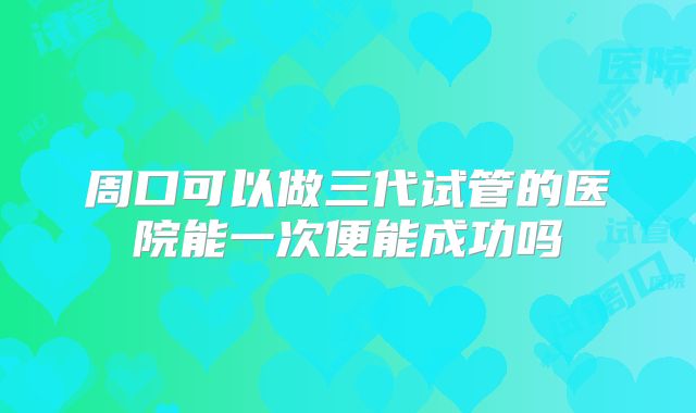 周口可以做三代试管的医院能一次便能成功吗