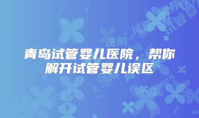 青岛试管婴儿医院,帮你解开试管婴儿误区