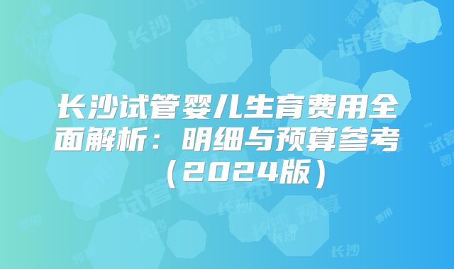 长沙试管婴儿生育费用全面解析:明细与预算参考(2024版)