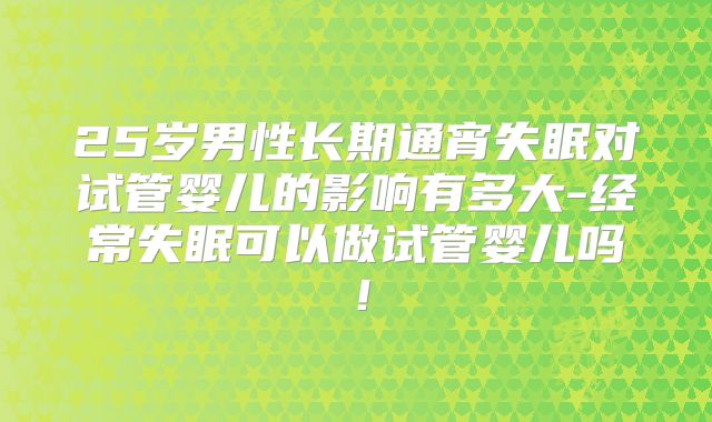 25岁男性长期通宵失眠对试管婴儿的影响有多大-经常失眠可以做试管婴儿吗！