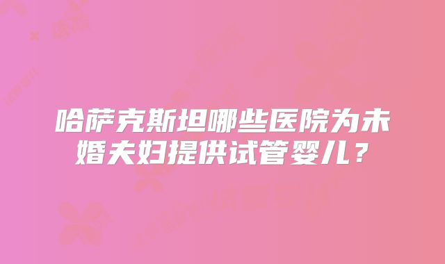 哈萨克斯坦哪些医院为未婚夫妇提供试管婴儿？