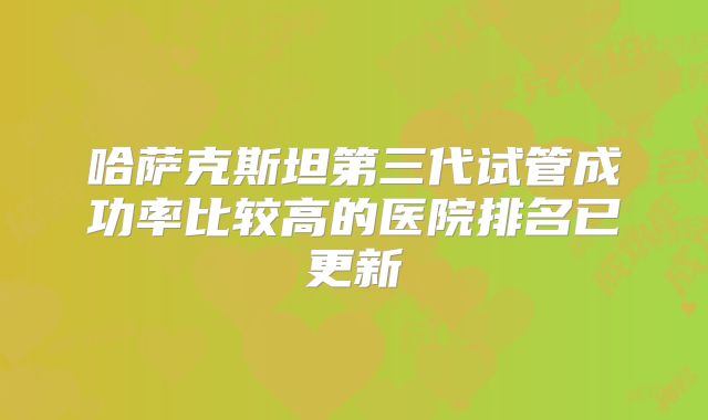 哈萨克斯坦第三代试管成功率比较高的医院排名已更新