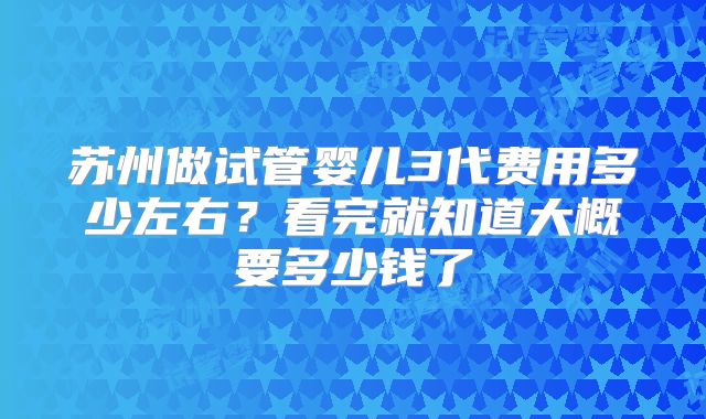 苏州做试管婴儿3代费用多少左右?看完就知道大概要多少钱了