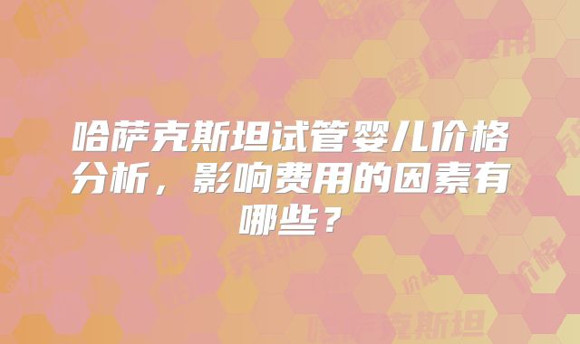 哈萨克斯坦试管婴儿价格分析，影响费用的因素有哪些？