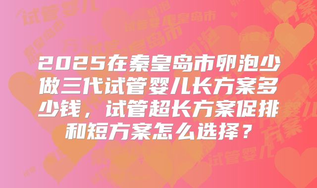 2025在秦皇岛市卵泡少做三代试管婴儿长方案多少钱，试管超长方案促排和短方案怎么选择？