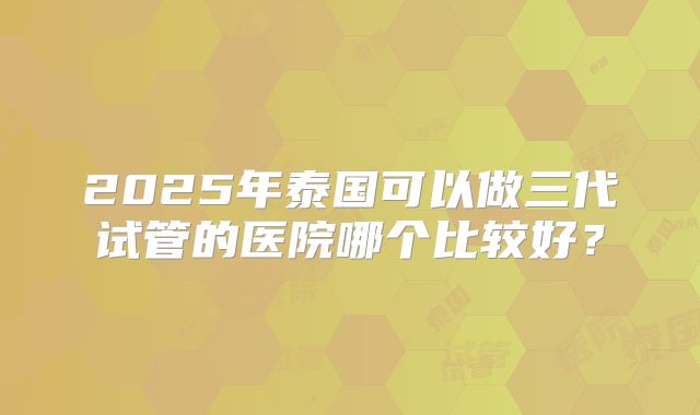 2025年泰国可以做三代试管的医院哪个比较好？