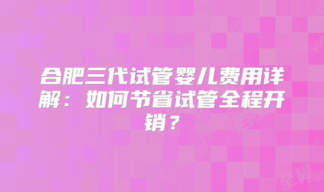 合肥三代试管婴儿费用详解：如何节省试管全程开销？