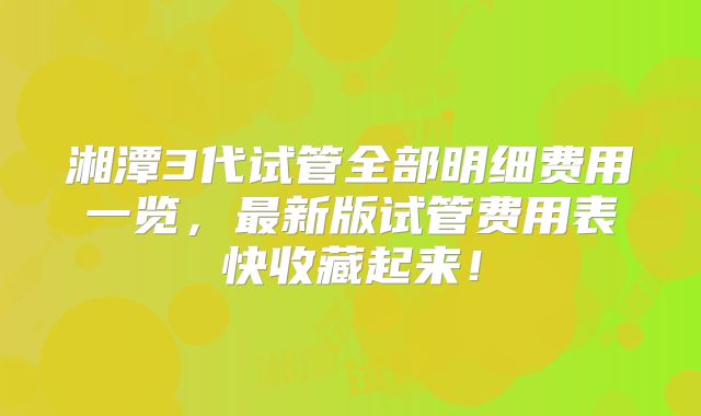 湘潭3代试管全部明细费用一览，最新版试管费用表快收藏起来！