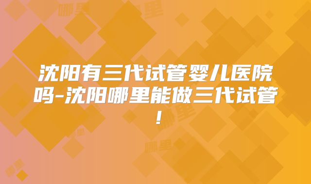 沈阳有三代试管婴儿医院吗-沈阳哪里能做三代试管！