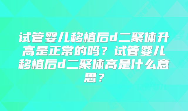 试管婴儿移植后d二聚体升高是正常的吗?试管婴儿移植后d二聚体高是什么意思?