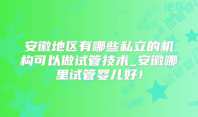 安徽地区有哪些私立的机构可以做试管技术_安徽哪里试管婴儿好！