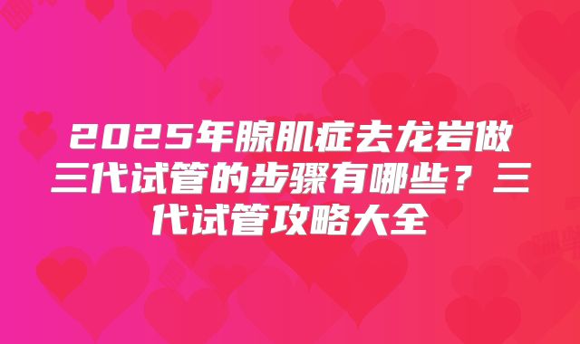 2025年腺肌症去龙岩做三代试管的步骤有哪些？三代试管攻略大全
