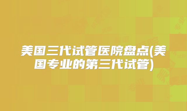 美国三代试管医院盘点(美国专业的第三代试管)