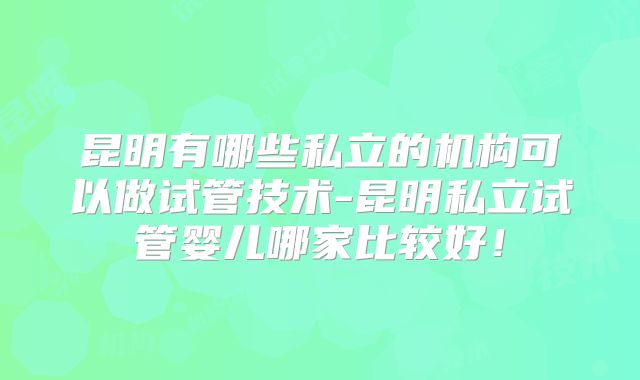 昆明有哪些私立的机构可以做试管技术-昆明私立试管婴儿哪家比较好！