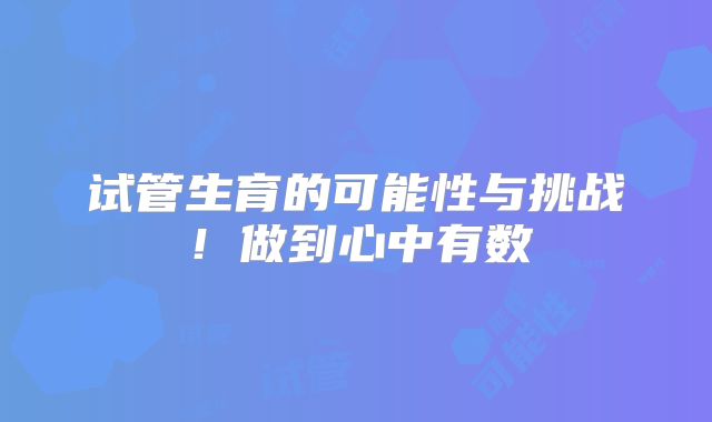 试管生育的可能性与挑战！做到心中有数