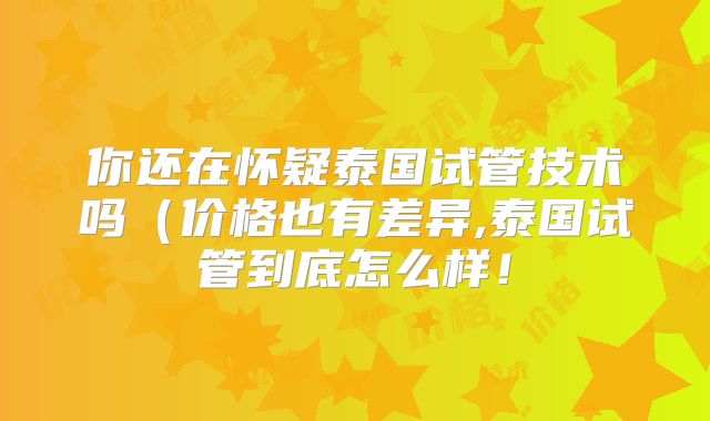 你还在怀疑泰国试管技术吗(价格也有差异,泰国试管到底怎么样!