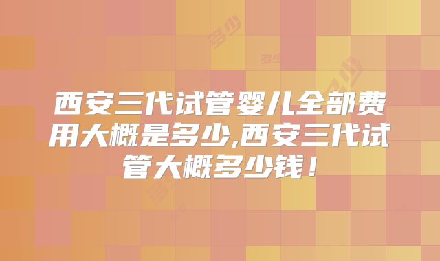 西安三代试管婴儿全部费用大概是多少,西安三代试管大概多少钱!