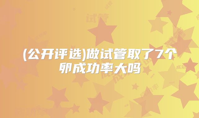 (公开评选)做试管取了7个卵成功率大吗