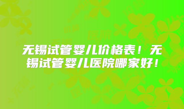 无锡试管婴儿价格表！无锡试管婴儿医院哪家好！