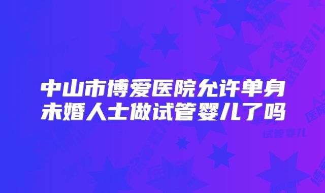 中山市博爱医院允许单身未婚人士做试管婴儿了吗