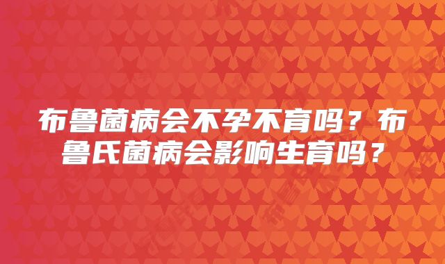 布鲁菌病会不孕不育吗?布鲁氏菌病会影响生育吗?