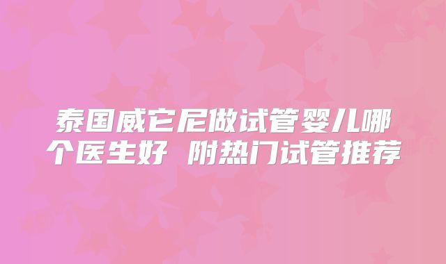 泰国威它尼做试管婴儿哪个医生好 附热门试管推荐