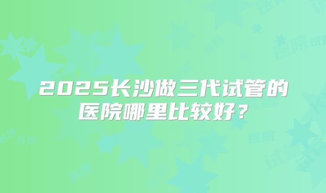 2025长沙做三代试管的医院哪里比较好？