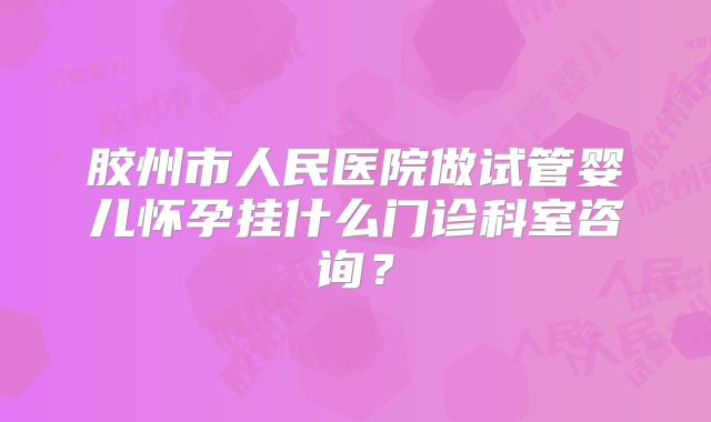 胶州市人民医院做试管婴儿怀孕挂什么门诊科室咨询？