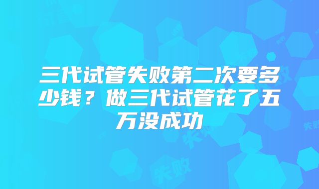 三代试管失败第二次要多少钱？做三代试管花了五万没成功