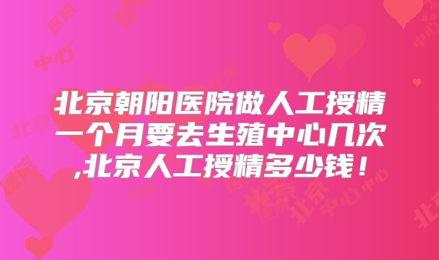 北京朝阳医院做人工授精一个月要去生殖中心几次,北京人工授精多少钱！