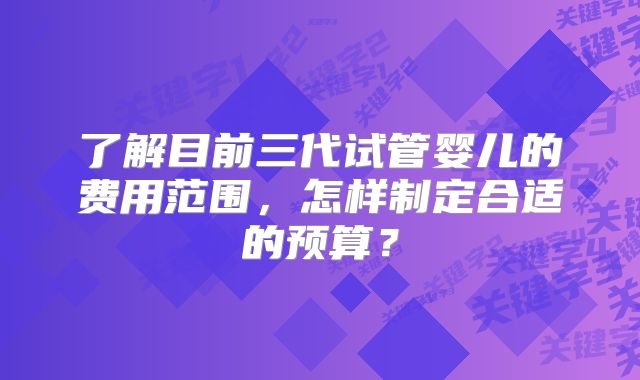 了解目前三代试管婴儿的费用范围，怎样制定合适的预算？
