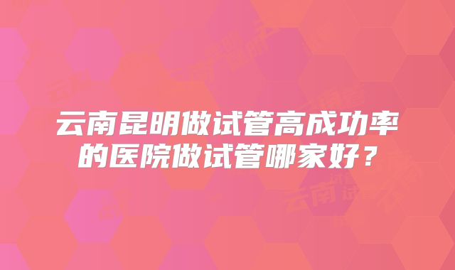 云南昆明做试管高成功率的医院做试管哪家好?