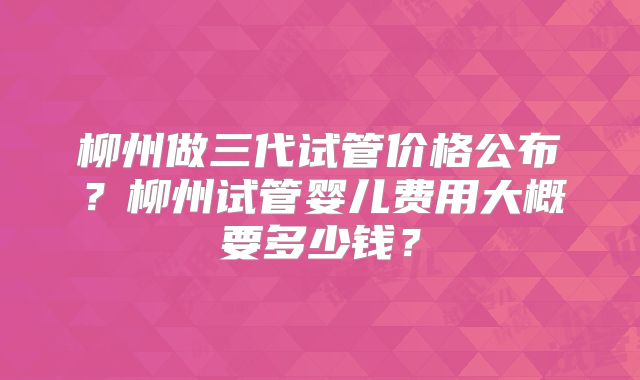 柳州做三代试管价格公布？柳州试管婴儿费用大概要多少钱？