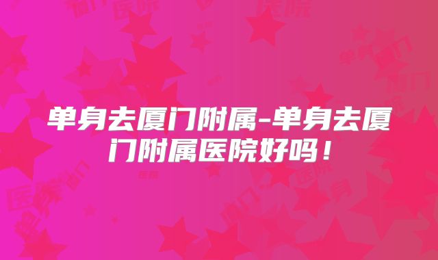 单身去厦门附属-单身去厦门附属医院好吗!