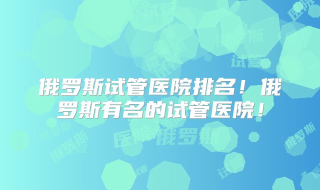 俄罗斯试管医院排名！俄罗斯有名的试管医院！