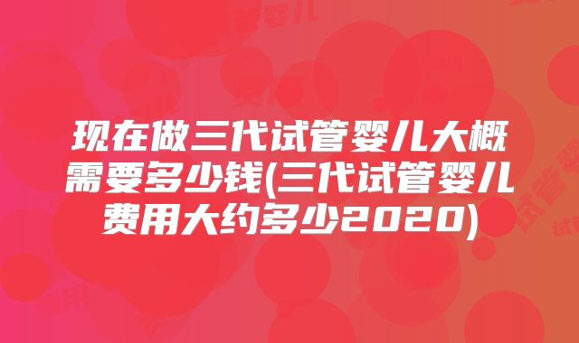 现在做三代试管婴儿大概需要多少钱(三代试管婴儿费用大约多少2020)