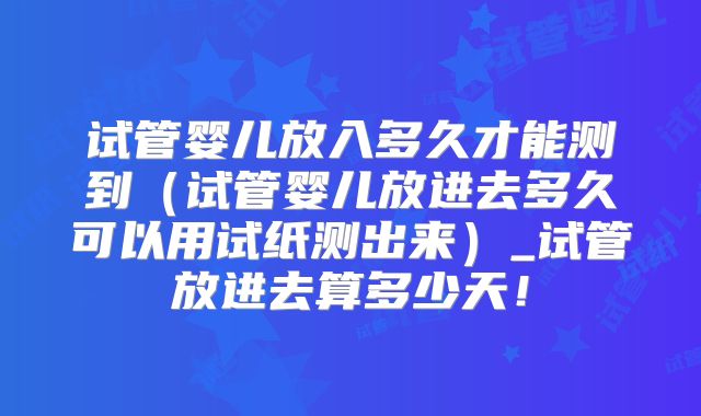 试管婴儿放入多久才能测到（试管婴儿放进去多久可以用试纸测出来）_试管放进去算多少天！