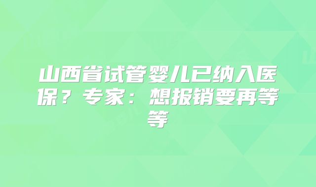 山西省试管婴儿已纳入医保？专家：想报销要再等等