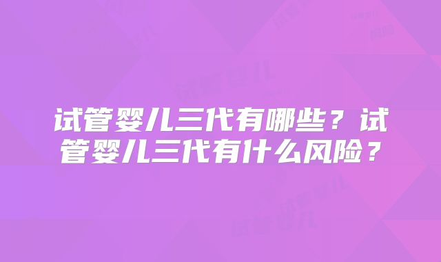 试管婴儿三代有哪些？试管婴儿三代有什么风险？