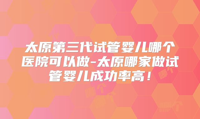 太原第三代试管婴儿哪个医院可以做-太原哪家做试管婴儿成功率高！