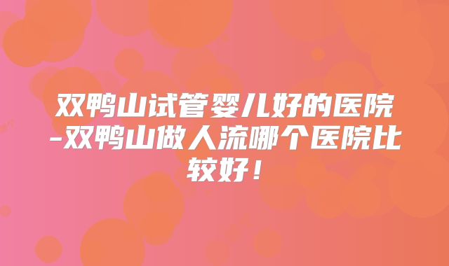 双鸭山试管婴儿好的医院-双鸭山做人流哪个医院比较好！