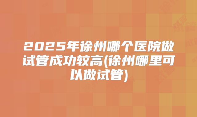 2025年徐州哪个医院做试管成功较高(徐州哪里可以做试管)