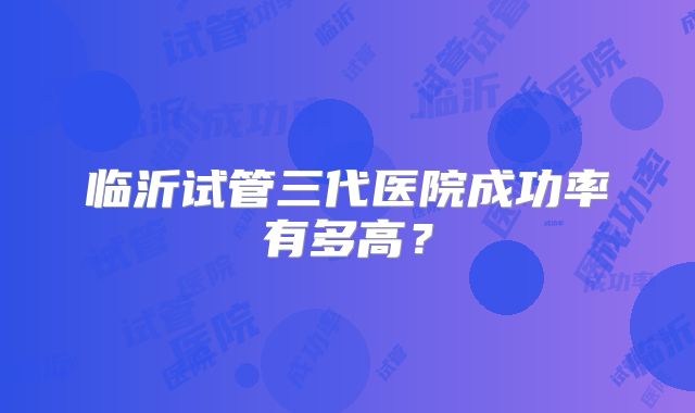 临沂试管三代医院成功率有多高?