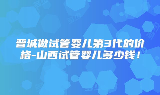 晋城做试管婴儿第3代的价格-山西试管婴儿多少钱！